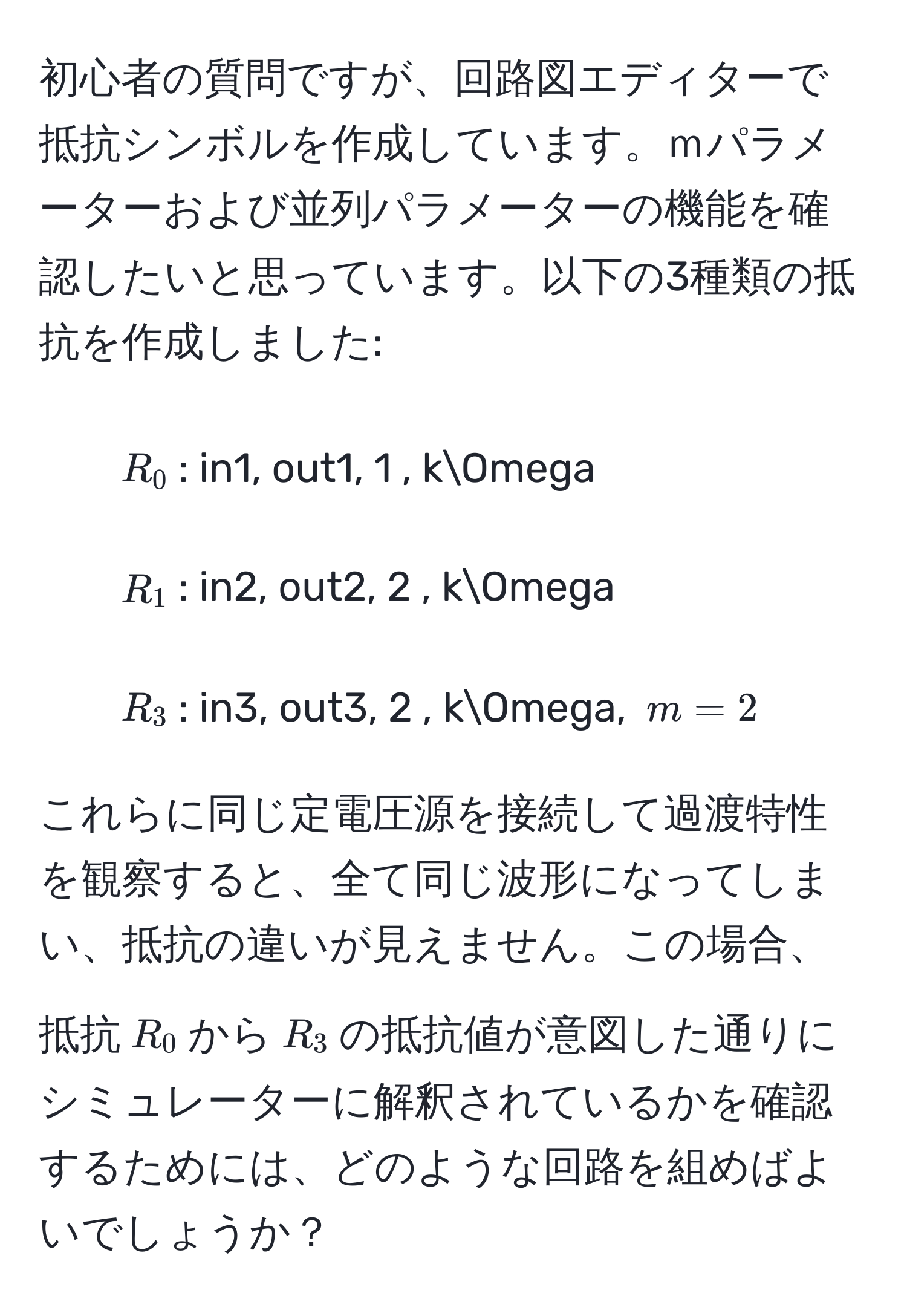 初心者の質問ですが、回路図エディターで抵抗シンボルを作成しています。ｍパラメーターおよび並列パラメーターの機能を確認したいと思っています。以下の3種類の抵抗を作成しました:  
- $R_0$: in1, out1, 1 , kOmega  
- $R_1$: in2, out2, 2 , kOmega  
- $R_3$: in3, out3, 2 , kOmega, $m = 2$  

これらに同じ定電圧源を接続して過渡特性を観察すると、全て同じ波形になってしまい、抵抗の違いが見えません。この場合、抵抗$R_0$から$R_3$の抵抗値が意図した通りにシミュレーターに解釈されているかを確認するためには、どのような回路を組めばよいでしょうか？