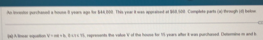 An investor purchased a house 8 years ago for $44,000. This year it was appraised at $68,500. Complete parts (a) through (d) below. 
_ 
a 
(a) A linear equation V=mt+b, 0≤ t≤ 15 , represents the value V of the house for 15 years after it was purchased. Determine m and b.