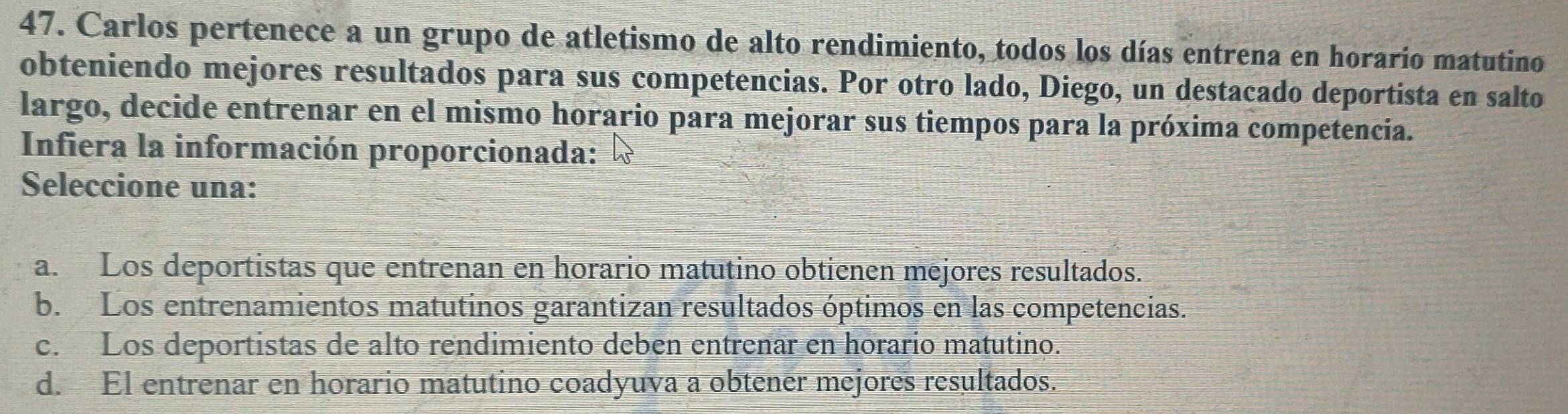 Carlos pertenece a un grupo de atletismo de alto rendimiento, todos los días entrena en horario matutino
obteniendo mejores resultados para sus competencias. Por otro lado, Diego, un destacado deportista en salto
largo, decide entrenar en el mismo horario para mejorar sus tiempos para la próxima competencia.
Infiera la información proporcionada:
Seleccione una:
a. Los deportistas que entrenan en horario matutino obtienen mejores resultados.
b. Los entrenamientos matutinos garantizan resultados óptimos en las competencias.
c. Los deportistas de alto rendimiento deben entrenar en horario matutino.
d. El entrenar en horario matutino coadyuva a obtener mejores resultados.