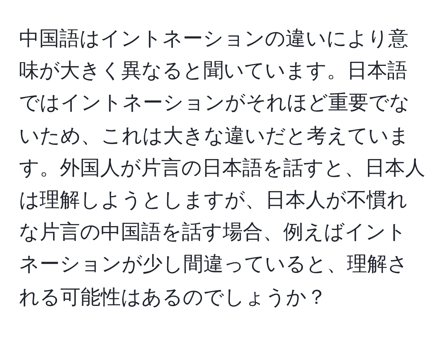 中国語はイントネーションの違いにより意味が大きく異なると聞いています。日本語ではイントネーションがそれほど重要でないため、これは大きな違いだと考えています。外国人が片言の日本語を話すと、日本人は理解しようとしますが、日本人が不慣れな片言の中国語を話す場合、例えばイントネーションが少し間違っていると、理解される可能性はあるのでしょうか？