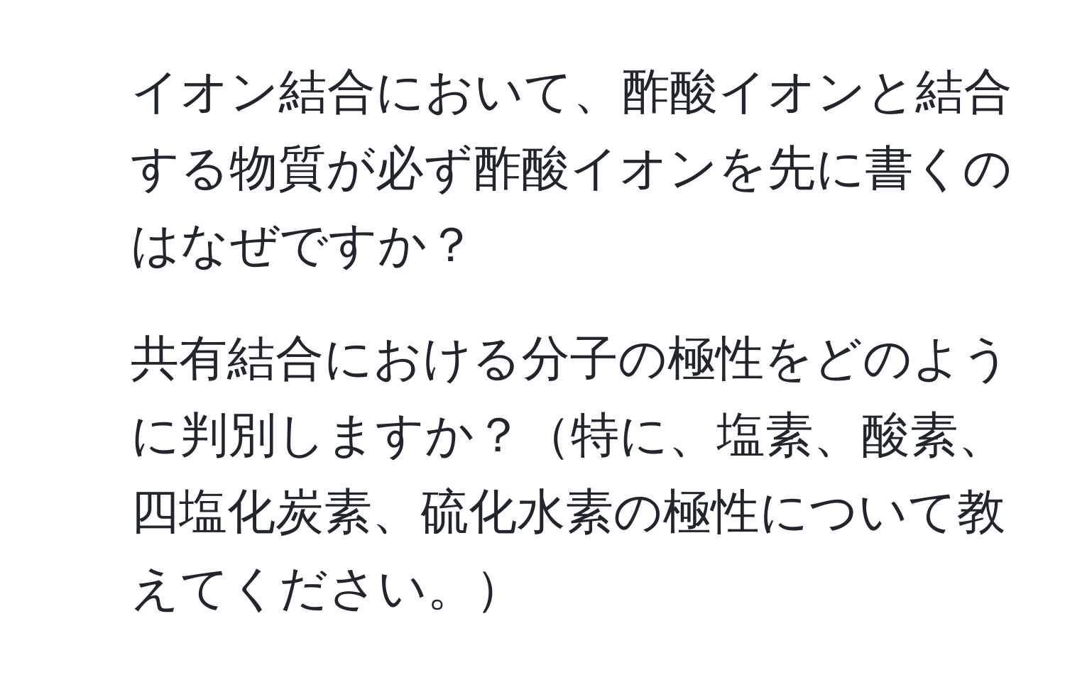 イオン結合において、酢酸イオンと結合する物質が必ず酢酸イオンを先に書くのはなぜですか？
2. 共有結合における分子の極性をどのように判別しますか？特に、塩素、酸素、四塩化炭素、硫化水素の極性について教えてください。