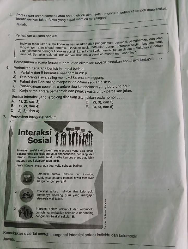 Persaingan antarkelompok atau antarindividu akan selalu muncul di setiap kelompok masyarakat
Identifikasikan faktor-faktor yang dapat memicu persaingan!
Jawab:
_
_
5. Perhatikan wacana berikut!
Individu melakukan suatu tindakan berdasarkan atas pengalaman, persepsi, pemahaman, dan atas
rangsangan atau situasi tertentu. Tindakan sosial berkaitan dengan interaksi sosial. Sesuatu tidak
akan dikatakan sebagai tindakan sosial iika individu tidak memiliki tujuan dalam melakukan tindakar
tersebut. Semakin rasional tindakan tersebut, maka semakin mudah memahaminya
Berdasarkan wacana tersebut, perbuatan dikatakan sebagai tindakan sosial jika terdapat - - - -
6. Perhatikan beberapa bentuk interaksi berikut!
1) Partai A dan B berkoalisi saat pemilu 2019.
2) Dua orang siswa saling memukul karena tersinggung.
3) Fahmi dan Dani saling menjatuhkan dalam sebuah diskusi.
4) Pertandingan sepak bola antara dua kesebelasan yang berujung ricuh.
5) Kerja sama antara pemerintah dan pihak swasta untuk perbaikan jalan.
Bentuk interaksi yang tergolong disosiatif ditunjukkan pada nomor . . . .
A. 1), 2), dan 3) D. 2), 3), dan 5)
B. 1), 2), dan 4) E. 3), 4), dan 5)
C. 2), 3), dan 4)
7. Perha
Kemukakan disertai contoh mengenai interaksi antara individu dan kelompok!
_
Jawab:
_