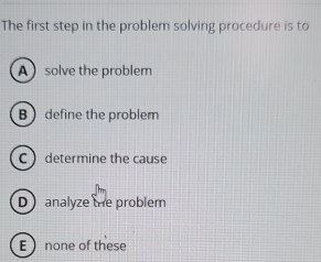 The first step in the problem solving procedure is to
Asolve the problem
B define the probler
C determine the cause
D analyze the problem
E none of these