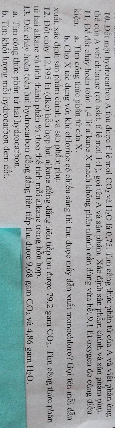 Đốt một hydrocarbon A thu được tỉ lệ mol CO_2 và H_2O là 0,75. Tìm công thức phân tử của A và viết phản ứng 
thế của A với chlorine (có askt, tỉ lệ mol 1:1) , gọi tên A và sản phẩm. Xác định sản phẩm chính và sản phẩm phụ. 
11. Để đốt cháy hoàn toàn 1,4 lit alkane X mạch không phân nhánh cần dùng vừa hết 9,1 lit oxygen đo cùng điều 
kiện. a. Tìm công thức phân tử của X. 
b. Cho X tác dụng với khí chlorine có chiếu sáng thì thu được mấy dẫn xuất monochloro? Gọi tên mỗi dẫn 
xuất, xác định sản phầm chính và sản phầm phụ. 
12. Đốt cháy 12,395 lit (đkc) hỗn hợp hai alkane đồng đẳng liên tiếp thu được 79,2 gam CO_2. Tìm công thức phân 
từ hai alkane và tính thành phần % theo thể tích mỗi alkane trong hỗn hợp. 
13. Đốt cháy hoàn toàn hai hydrocarbon đồng đẳng liên tiếp thu được 9,68 gam CO_2 và 4,86 gam H_2O. 
a. Tìm công thức phân tử hai hydrocarbon. 
b. Tìm khối lượng mỗi hydrocarbon đem đốt.