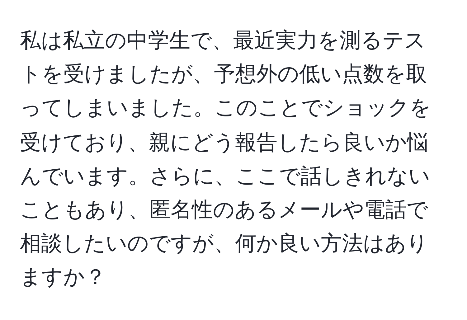 私は私立の中学生で、最近実力を測るテストを受けましたが、予想外の低い点数を取ってしまいました。このことでショックを受けており、親にどう報告したら良いか悩んでいます。さらに、ここで話しきれないこともあり、匿名性のあるメールや電話で相談したいのですが、何か良い方法はありますか？