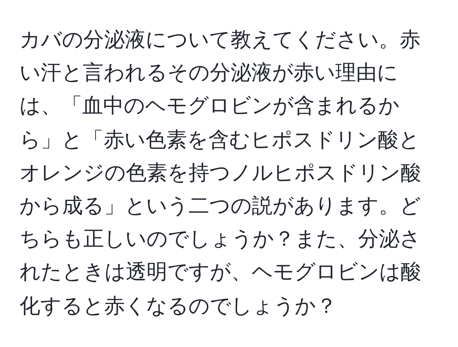 カバの分泌液について教えてください。赤い汗と言われるその分泌液が赤い理由には、「血中のヘモグロビンが含まれるから」と「赤い色素を含むヒポスドリン酸とオレンジの色素を持つノルヒポスドリン酸から成る」という二つの説があります。どちらも正しいのでしょうか？また、分泌されたときは透明ですが、ヘモグロビンは酸化すると赤くなるのでしょうか？