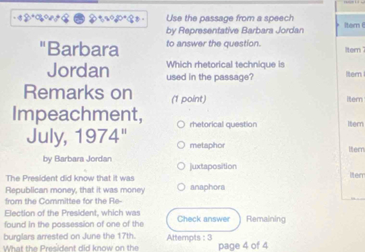 Use the passage from a speech 
by Representative Barbara Jordan Item 
"Barbara to answer the question. Item 
Which rhetorical technique is 
Jordan used in the passage? Item 
Remarks on (1 point) 
item 
Impeachment, rhetorical question 
Item 
July, 1974" metaphor Item 
by Barbara Jordan 
juxtaposition 
The President did know that it was iter 
Republican money, that it was money anaphora 
from the Committee for the Re- 
Election of the President, which was 
found in the possession of one of the Check answer Remaining 
burglars arrested on June the 17th. Attempts : 3 
What the President did know on the page 4 of 4