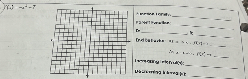 f(x)=-x^2+7
_ 
Function Family: 
_ 
Parent Function: 
_ 
D: 
_;R: 
End Behavior: As xto ∈fty , f(x) 1 _ 
As xto -∈fty , f(x) _ 
_ 
Increasing Interval(s): 
Decreasing Interval(s):_