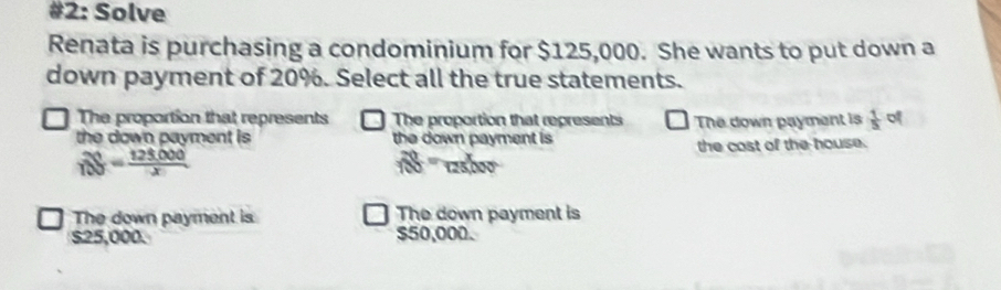 #2: Solve
Renata is purchasing a condominium for $125,000. She wants to put down a
down payment of 20%. Select all the true statements.
The proportion that represents The proportion that represents The down payment is  1/5  of
the down payment is the down payment is
the cost of the house.
beginarrayr 20S=frac 125,25,000
 20/100 = x/125000 
The down payment is The down payment is
$25,000. $50,000.