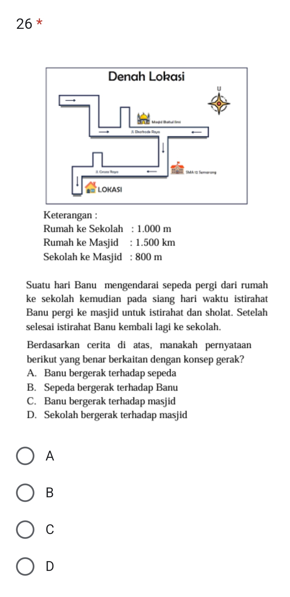 Keterangan :
Rumah ke Sekolah : 1.000 m
Rumah ke Masjid : 1.500 km
Sekolah ke Masjid : 800 m
Suatu hari Banu mengendarai sepeda pergi dari rumah
ke sekolah kemudian pada siang hari waktu istirahat 
Banu pergi ke masjid untuk istirahat dan sholat. Setelah
selesai istirahat Banu kembali lagi ke sekolah.
Berdasarkan cerita di atas, manakah pernyataan
berikut yang benar berkaitan dengan konsep gerak?
A. Banu bergerak terhadap sepeda
B. Sepeda bergerak terhadap Banu
C. Banu bergerak terhadap masjid
D. Sekolah bergerak terhadap masjid
A
B
C
D