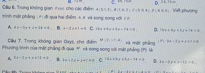 B. 72m. C. 69.75m D. 24,75 m
Câu 6. Trong không gian 0xyz, cho các điểm A(5;1;3), B(1;6;2), C(5;0;4), D(4;0;6). Viết phương
trình mặt phẳng ( P) đi qua hai điểm. A, B và song song với C D .
A. 4x-5y+z+24=0 B. x-2z+1=0 C. 10x+9y+5z-74=0. D. 10x+9y+5z+74=0. 
Câu 7. Trong không gian Oxyz, cho điểm M(2;-1;4) và mặt phẳng (P): 3x-2y+z+1=0
Phương trình của mặt phẳng đi qua M. và song song với mặt phẳng (P) là
A 3x-2y+z+12=0 B. 3x-2y+z+1=0 C. 10x+9y+5z-74=0 D. 3x-2y+z-12=0. 
Câu Bh Trong khôu OXVZ (P):2x-3y+z-4=0