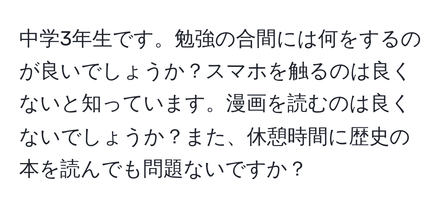 中学3年生です。勉強の合間には何をするのが良いでしょうか？スマホを触るのは良くないと知っています。漫画を読むのは良くないでしょうか？また、休憩時間に歴史の本を読んでも問題ないですか？