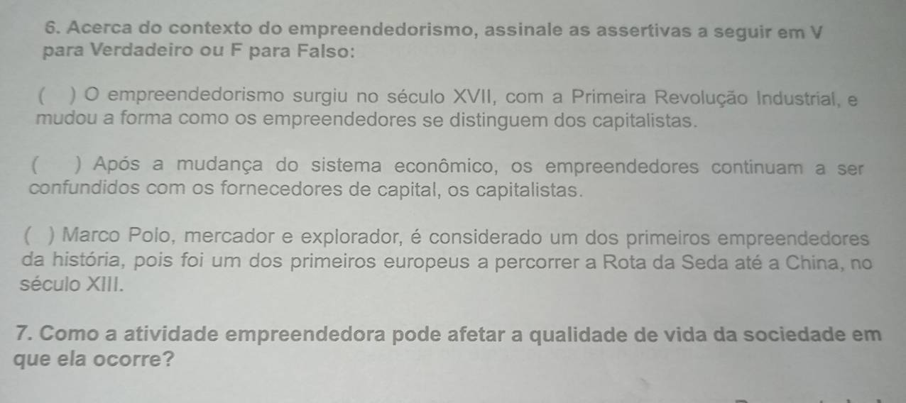 Acerca do contexto do empreendedorismo, assinale as assertivas a seguir em V
para Verdadeiro ou F para Falso:
 ) O empreendedorismo surgiu no século XVII, com a Primeira Revolução Industrial, e
mudou a forma como os empreendedores se distinguem dos capitalistas.
( ) Após a mudança do sistema econômico, os empreendedores continuam a ser
confundidos com os fornecedores de capital, os capitalistas.
( ) Marco Polo, mercador e explorador, é considerado um dos primeiros empreendedores
da história, pois foi um dos primeiros europeus a percorrer a Rota da Seda até a China, no
século XIII.
7. Como a atividade empreendedora pode afetar a qualidade de vida da sociedade em
que ela ocorre?