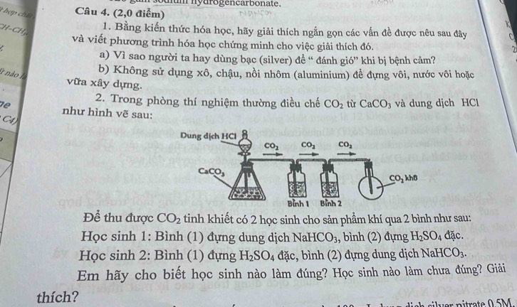 soulum nydrogencarbonate.
t hợp chất
Câu 4. (2,0 điễm)
K
CH−CH
1. Bằng kiến thức hóa học, hãy giải thích ngắn gọn các vấn đề được nêu sau đây C
và viết phương trình hóa học chứng minh cho việc giải thích đó.
a) Vì sao người ta hay dùng bạc (silver) để “ đánh gió” khi bị bệnh cảm?
b) Không sử dụng xhat o , chậu, nồi nhôm (aluminium) để đựng vôi, nước vôi hoặc
et não là
vữa xây dựng.
2. Trong phòng thí nghiệm thường điều chế CO_2 tù CaCO_3 và dung dịch HCl
de như hình vẽ sau:
C4 
Để thu được CO_2 tinh khiết có 2 học sinh cho sản phầm khí qua 2 bình như sau:
Học sinh 1: Bình (1) đựng dung dịch NaHC O_3 , bình (2) đựng H_2SO_4 đặc.
Học sinh 2: Bình (1) đựng H_2SO_4 đặc, bình (2) đựng dung dịch NaHCO_3.
Em hãy cho biết học sinh nào làm đúng? Học sinh nào làm chưa đúng? Giải
thích?