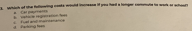 Which of the following costs would increase if you had a longer commute to work or school?
a. Car payments
b. Vehicle registration fees
c. Fuel and maintenance
d. Parking fees