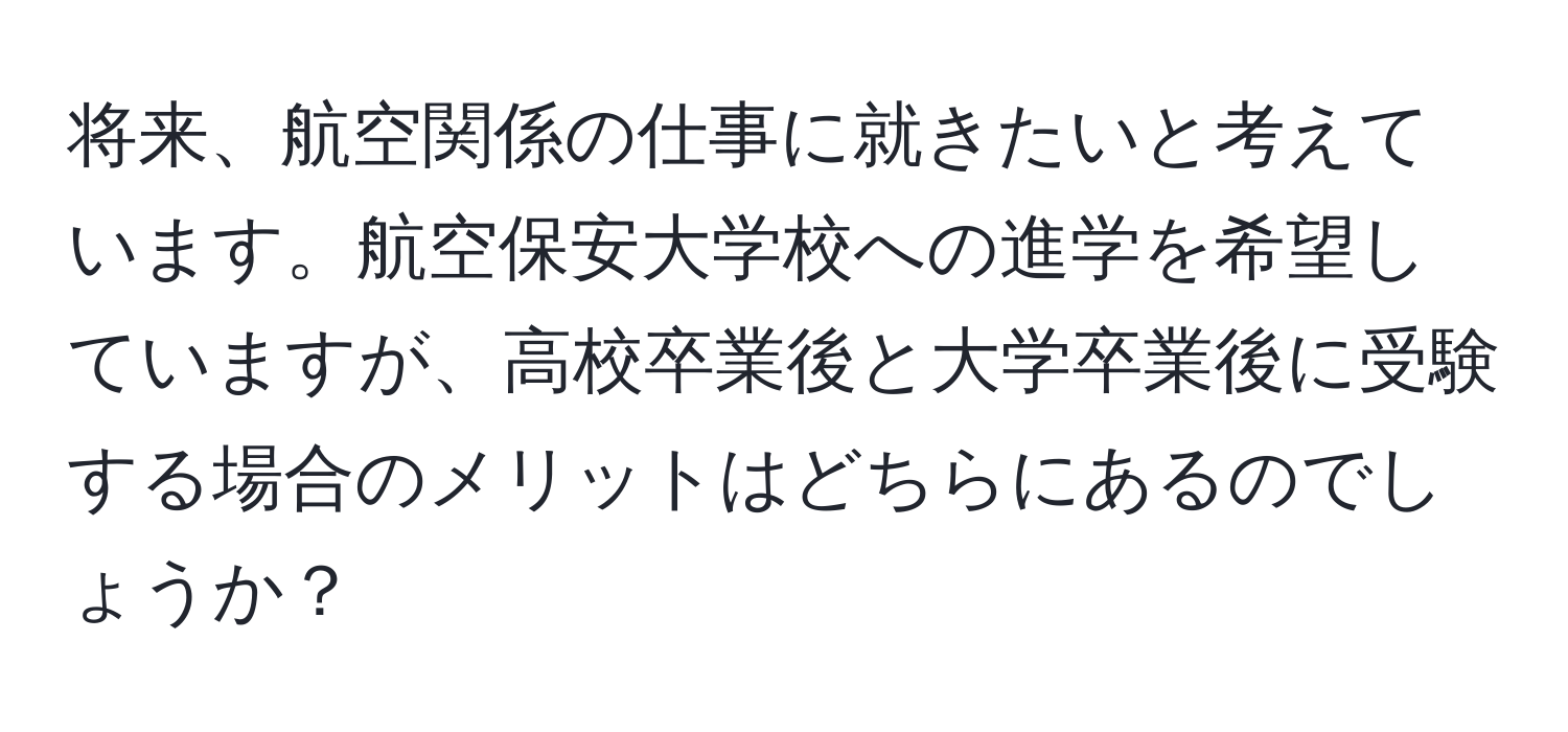 将来、航空関係の仕事に就きたいと考えています。航空保安大学校への進学を希望していますが、高校卒業後と大学卒業後に受験する場合のメリットはどちらにあるのでしょうか？