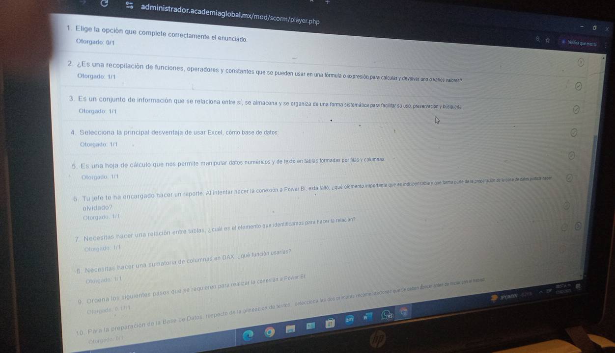 Elige la opción que complete correctamente el enunciado.
Otorgado: 0/1
fenífica que éres t
2. ¿Es una recopilación de funciones, operadores y constantes que se pueden usar en una fórmula o expresión para calcular y devolver uno o vanos valores?
Otorgado: 1/1
3. Es un conjunto de información que se relaciona entre sí, se almacena y se organiza de una forma sistemática para facilitar su uso, preservación y búsqueda
Otorgado: 1/1
4. Selecciona la principal desventaja de usar Excel, cômo base de datos:
Otorgado: 1/1
5. Es una hoja de cálculo que nos permite manipular datos numéricos y de texto en tablas formadas por filas y columnas
Otorgado 1/1
6. Tu jefe te ha encargado hacer un reporte. Al intentar hacer la conexión a Power BI, está falló, ¿qué elemento importante que es indispentsable y que forma parte de la preparación de la bare de datos pudate haper
olvidado?
Otorgado. 1/1
7. Necesitas hacer una relación entre tablas, ¿cuál es el elemento que identificamos para hacer la relación?
Otorgado: 1/1
8. Necesitas hacer una sumatoría de columnas en DAX, ¿qué función usarías?
Otorgado: 1/1
9. Ordena los siguientes pasos que se requieren para realizar la conexión a Power Br
10. Para la preparación de la Base de Datos, respecto de la alineación de textos, selecciona las dos primeras recomendaciones que se decen apicerates dencarcon emeae
Otorgade, 0. 17/1
Oorgison: 0/1