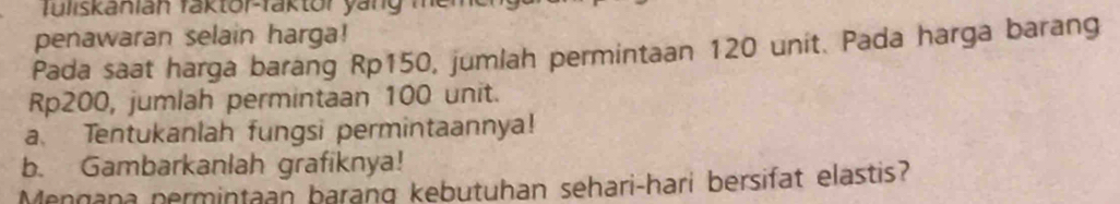 fuliskanian faktor-faktor yäng men 
penawaran selain harga! 
Pada saat harga barang Rp150, jumlah permintaan 120 unit. Pada harga barang
Rp200, jumlah permintaan 100 unit. 
a、 Tentukanlah fungsi permintaannya! 
b. Gambarkanlah grafiknya! 
Mengana permintaan barang kebutuhan sehari-hari bersifat elastis?