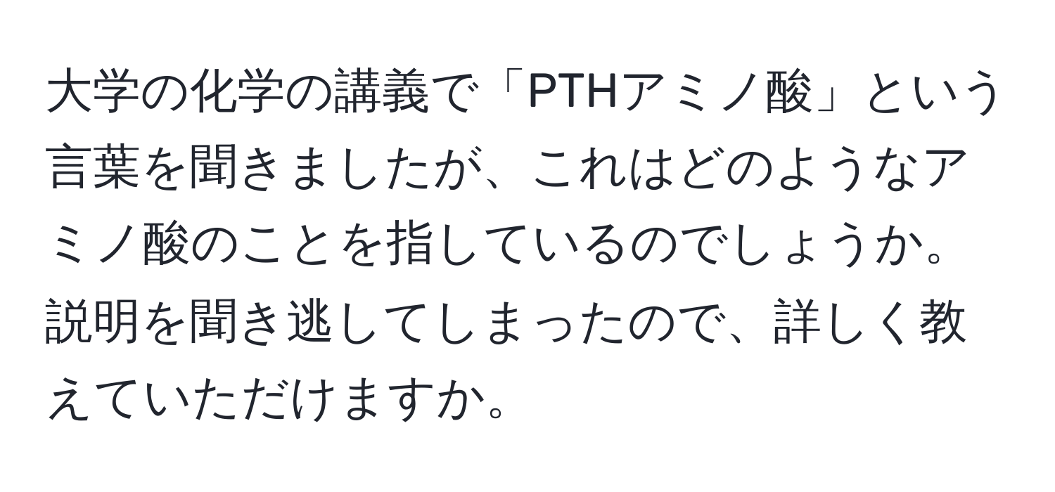 大学の化学の講義で「PTHアミノ酸」という言葉を聞きましたが、これはどのようなアミノ酸のことを指しているのでしょうか。説明を聞き逃してしまったので、詳しく教えていただけますか。