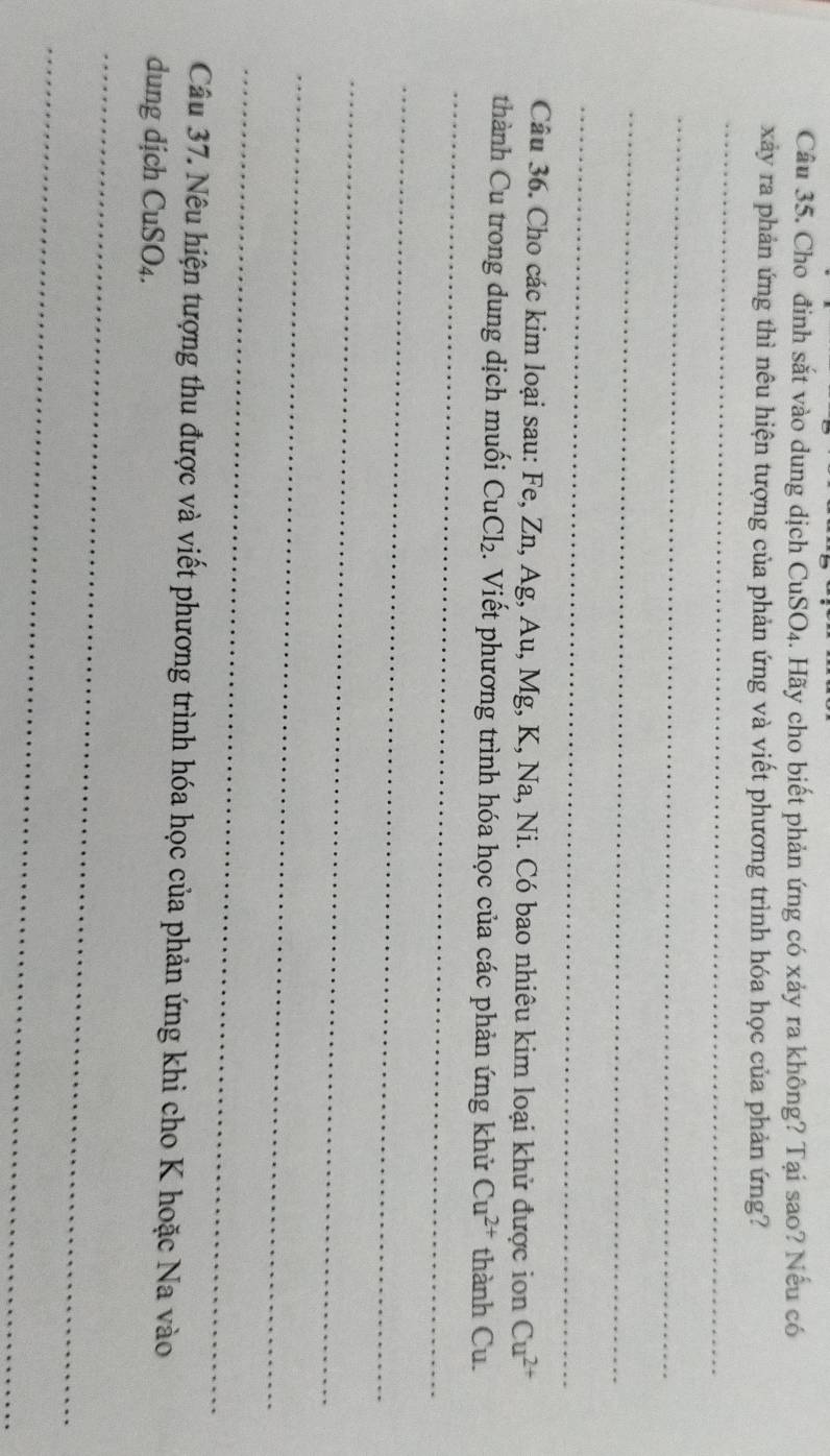 Cho đỉnh sắt vào dung dịch CuSO₄. Hãy cho biết phản ứng có xảy ra không? Tại sao? Nếu có 
xảy ra phản ứng thì nêu hiện tượng của phản ứng và viết phương trình hóa học của phản ứng? 
_ 
_ 
_ 
_ 
Câu 36. Cho các kim loại sau: Fe, Zn, Ag, Au, Mg, K, Na, Ni. Có bao nhiêu kim loại khử được ion Cu^(2+)
_ 
thành Cu trong dung dịch muối CuCl₂. Viết phương trình hóa học của các phản ứng khử Cu^(2+) thành Cu. 
_ 
_ 
_ 
_ 
Câu 37. Nêu hiện tượng thu được và viết phương trình hóa học của phản ứng khi cho K hoặc Na vào 
dung dịch CuSO₄. 
_ 
_