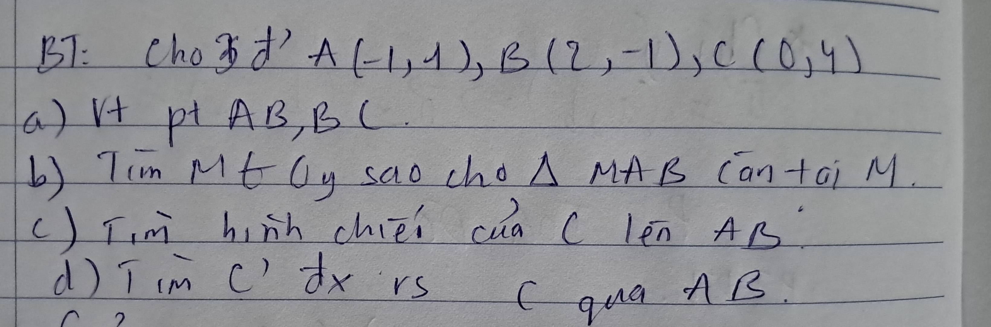 BT: chood A(-1,1), B(2,-1), C(0,4)
a) V+ p AB, BC
b) Tim Mt ly sao cho △ MA B Cantai M.
() Tm h nh chiéi cua C len Ar
d) T im c) dx rs C qua nB