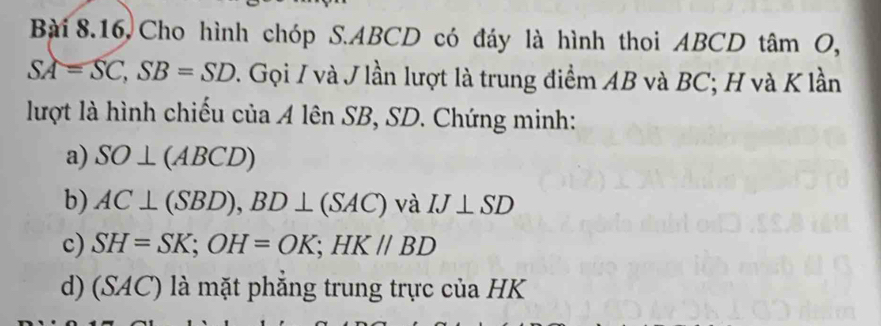 Bài 8.16, Cho hình chóp S. ABCD có đáy là hình thoi ABCD tâm O,
SA=SC, SB=SD 2. Gọi I và J lần lượt là trung điểm AB và BC; H và K lần 
lượt là hình chiếu của A lên SB, SD. Chứng minh: 
a) SO⊥ (ABCD)
b) AC⊥ (SBD), BD⊥ (SAC) và IJ⊥ SD
c) SH=SK; OH=OK; HKparallel BD
d) (SAC) là mặt phẳng trung trực của HK