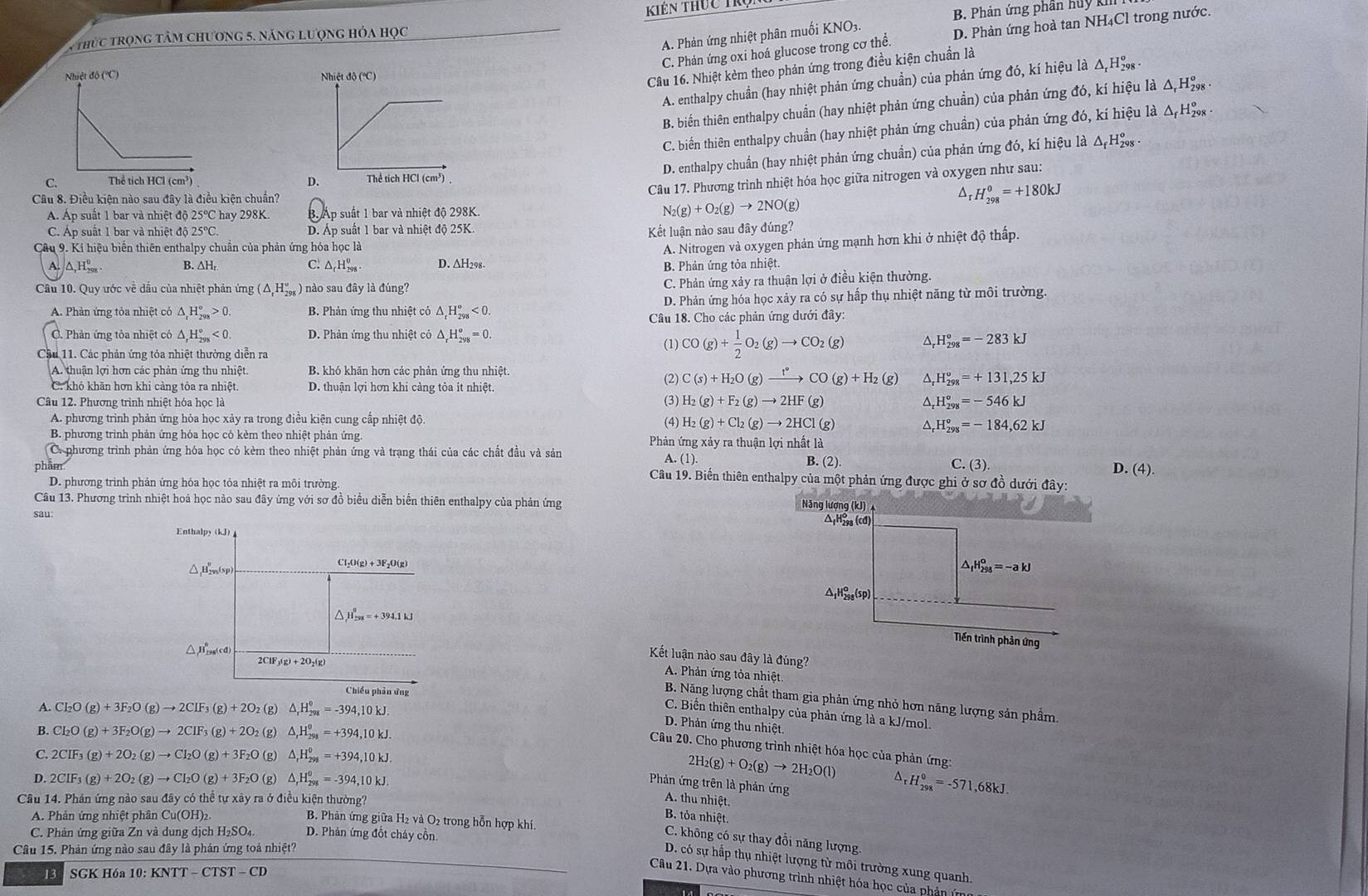 thức trọng tâm chương 5. năng lượng hóa học Kiên thực trụ
B. Phản ứng phần huy k
A. Phản ứng nhiệt phân muối KNO3.
C. Phản ứng oxi hoá glucose trong cơ thể. D. Phản ứng hoà tan NH₄Cl trong nước.
 
Câu 16. Nhiệt kèm theo phản ứng trong điều kiện chuẩn là
A. enthalpy chuẩn (hay nhiệt phản ứng chuẩn) của phản ứng đó, kí hiệu là Δ Hỳ -
B. biển thiên enthalpy chuẩn (hay nhiệt phản ứng chuẩn) của phản ứng đó, kí hiệu là Δ Hỳ -
C. biến thiên enthalpy chuẩn (hay nhiệt phản ứng chuẩn) của phản ứng đó, kí hiệu là ΔHỳ  -
D. enthalpy chuẩn (hay nhiệt phản ứng chuẩn) của phản ứng đó, kí hiệu là △ _fH_(298)^o.
D.
Câu 17. Phương trình nhiệt hóa học giữa nitrogen và oxygen như sau:
C. 
^
Câu 8. Điều kiện nào sau đây là điều kiện chuẩn? _rH_(298)^o=+180kJ
Á. Áp suất 1 bar và nhiệt độ 25℃C hay 298K. B. Áp suất 1 bar và nhiệt độ 298K. N_2(g)+O_2(g)to 2NO(g)
C. Áp suất 1 bar và nhiệt độ 25°C D. Áp suất 1 bar và nhiệt độ 25K.
Kết luận nào sau đây đúng?
Cầu 9. Kí hiệu biến thiên enthalpy chuẩn của phản ứng hóa học là
A. Nitrogen và oxygen phản ứng mạnh hơn khi ở nhiệt độ thấp.
A. △ ,H_(208)^0 B. ∆H: C. △ _rH_(298)^o D. ∆H298. B. Phản ứng tỏa nhiệt.
Câu 10. Quy ước về dầu của nhiệt phản ứng (△ _rH_(298)°) ) nào sau đây là đúng?
C. Phản ứng xảy ra thuận lợi ở điều kiện thường.
A. Phản ứng tỏa nhiệt có △ _rH_(298)°>0. B. Phản ứng thu nhiệt có △ _rH_(298)°<0. D. Phản ứng hóa học xảy ra có sự hấp thụ nhiệt năng từ môi trường.
Câu 18. Cho các phản ứng dưới đây:
C. Phản ứng tỏa nhiệt có Δ H_(298)°<0. D. Phản ứng thu nhiệt có △ _rH_(2yg)^o=0.
Câu 11. Các phản ứng tỏa nhiệt thường diễn ra
(1) CO(g)+ 1/2 O_2(g)to CO_2(g) H_(298)^o=-283kJ
A. thuận lợi hơn các phản ứng thu nhiệt. B. khó khăn hơn các phản ứng thu nhiệt.
C. khó khãn hơn khi càng tỏa ra nhiệt. D. thuận lợi hơn khi càng tỏa ít nhiệt.
(2) C(s)+H_2O(g)xrightarrow f°CO(g)+H_2(g) ^ H_(298)^o=+131,25kJ
(3) H_2(g)+F_2(g)to 2HF(g)
Câu 12. Phương trình nhiệt hóa học là ^ H_(298)^o=-546kJ
A. phương trình phản ứng hỏa học xảy ra trong điều kiện cung cấp nhiệt độ (4) H_2(g)+Cl_2(g)to 2HCl(g) △ H_(298)^o=-184,62kJ
B. phương trình phản ứng hóa học có kèm theo nhiệt phản ứng. Phản ứng xảy ra thuận lợi nhất là
C. phương trình phản ứng hóa học có kèm theo nhiệt phản ứng và trạng thái của các chất đầu và sản B. (2).
a.(1).
C.(3)
D. (4).
phẩm  Câu 19. Biến thiên enthalpy của một phản ứng được ghi ở sơ đồ dưới đây:
D. phương trình phản ứng hóa học tỏa nhiệt ra môi trường
Câu 13. Phương trình nhiệt hoá học nào sau đây ứng với sơ đồ biểu diễn biến thiên enthalpy của phản ứng Năng lượng (kJ) 4 Δ H=sa (cd)
sau:
Enthalpy (kJ)
Cl_2O(g)+3F_2O(g)
△H,,(sp)
△ _1H_(298)^o=-akJ
△ _1H_(298)^o(sp)
^ H_(208)^0=+394.1kJ
Tiền trình phản ứng
△ H(cd
2ClF_3(g)+2O_2(g)
Kết luận nào sau đây 1 lading?
A. Phản ứng tỏa nhiệt.
Chiều phản ứng
B. Năng lượng chất tham gia phản ứng nhỏ hơn năng lượng sản phẩm.
A. Cl_2O(g)+3F_2O(g)to 2CIF_3(g)+2O_2 (g) △ _rH_(298)°=-394,10kJ
C. Biến thiên enthalpy của phản ứng là a kJ/mol.
B. Cl_2O(g)+3F_2O(g)to 2CIF_3(g)+2O_2 (g) △ _rH_(298)^(θ)=+394,10kJ.
D. Phản ứng thu nhiệt.
Câu 20. Cho phương trình nhiệt hóa học của phản ứng:
C. 2CIF_3(g)+2O_2(g)to CI_2O(g)+3F_2O (g) △ _rH_(298)^0=+394,10kJ.
2H_2(g)+O_2(g)to 2H_2O(l)
D. 2CIF_3(g)+2O_2(g)to CI_2O(g)+3F_2O (g) △ _rH_(298)^0=-394,10kJ. ^ H_(298)^0=-571,68kJ.
Phản ứng trên là phản ứng
Câu 14. Phản ứng nào sau đây có thể tự xây ra ở điều kiện thường?
A. thu nhiệt.
A. Phản ứng nhiệt phân Cu(OH)₂ B. tỏa nhiệt.
B. Phản ứng giữa H₂ và O₂ trong hỗn hợp khí.
C. Phản ứng giữa Zn và dung dịch H₂SO₄. D. Phản ứng đốt cháy cồn.
C. không có sự thay đồi năng lượng.
Câu 15. Phản ứng nào sau đây là phản ứng toả nhiệt?
D. có sự hấp thụ nhiệt lượng từ môi trường xung quanh.
13 SGK Hóa 10: KNTT-CTST-CD
Câu 21. Dựa vào phương trình nhiệt hóa học của phản ứn