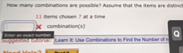 How many combinations are possible? Assume that the items are distinct
11 items cho sen 7 at a time 
combination(s) 
Enter an exact number 
Suggested tutoral: Leam It: Use Combinations to Find the Number of n