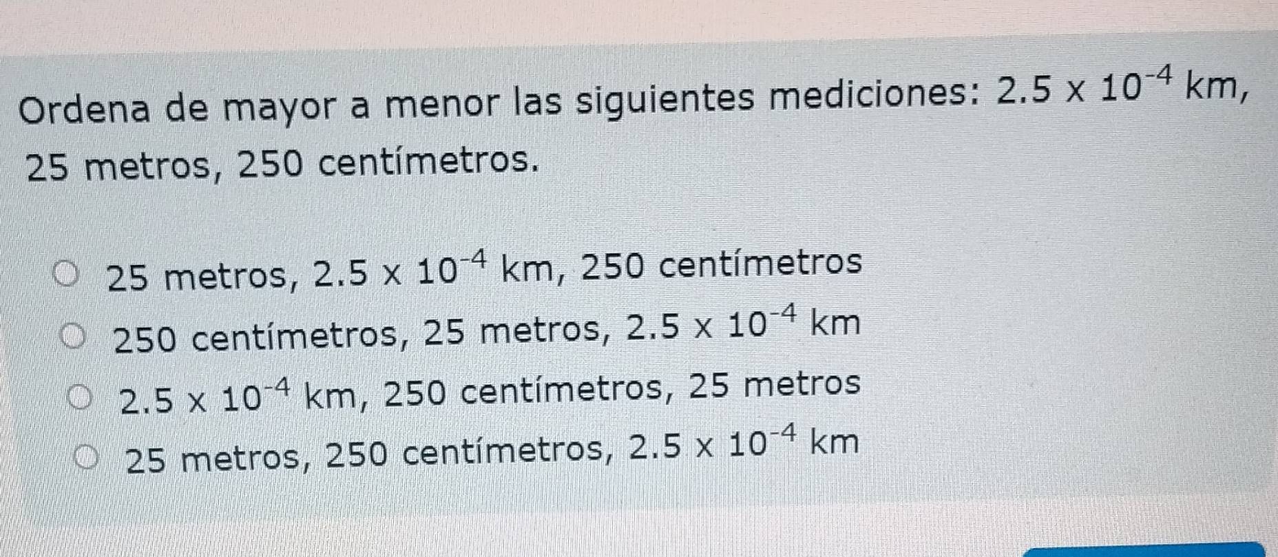 Ordena de mayor a menor las siguientes mediciones: 2.5* 10^(-4)km,
25 metros, 250 centímetros.
25 metros, 2.5* 10^(-4)km , 250 centímetros
250 centímetros, 25 metros, 2.5* 10^(-4)km
2.5* 10^(-4)km , 250 centímetros, 25 metros
25 metros, 250 centímetros, 2.5* 10^(-4)km