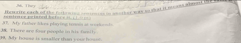 They 
Rewrite each of the foilowing sentences in another way so that it means almost the 
sentence printed before it. (1. 0 ) 
37. My father likes playing tennis at weekends 
38. There are four people in his family. 
39. My house is smaller than your house.