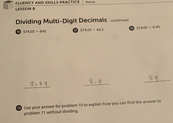 FLUENCY AND SKILLS PRACTICE Name:
LESSON 8
Dividing Multi-Digit Decimals continued
10 574.05/ 645 574.05/ 64.5 12 574.05/ 6.45
_
_
_
Use your answer for problem 10 to explain how you can find the answer to
problem 11 without dividing.