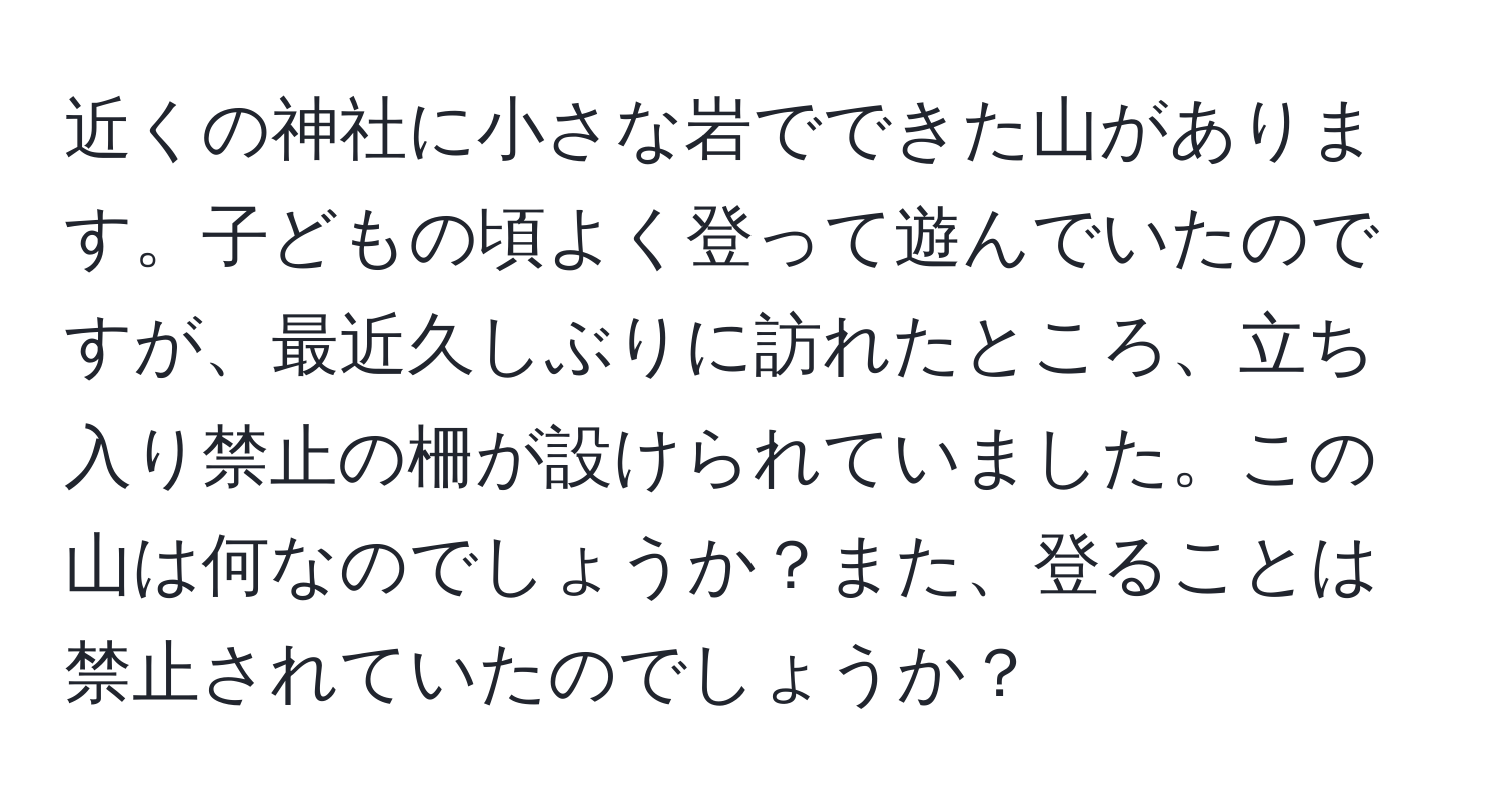 近くの神社に小さな岩でできた山があります。子どもの頃よく登って遊んでいたのですが、最近久しぶりに訪れたところ、立ち入り禁止の柵が設けられていました。この山は何なのでしょうか？また、登ることは禁止されていたのでしょうか？