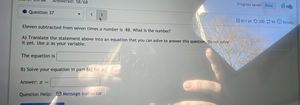 Answered: 58/68 sqrt(0) 
Progress saved Done
-88. What is the number? 
A) Translate the statement above into an equation that you can solve to answer this question. Do not solve 
it yet. Use x as your variable. 
The equation is 
B) Solve your equation in part [A] for x. 
Answer: x=
Question Help: Message instructor