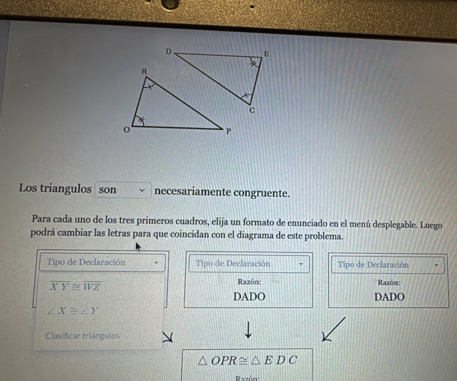 Los triangulos son necesariamente congruente. 
Para cada uno de los tres primeros cuadros, elija un formato de enunciado en el menú desplegable. Luego 
podrá cambiar las letras para que coincidan con el diagrama de este problema. 
Tipo de Declaración Tipo de Declaración Tipo de Declaración
overline XY≌ overline WZ
Razón: Razón: 
DADO DADO
∠ X≌ ∠ Y
Clasificar triángulos
△ OPR≌ △ EDC
Razón: