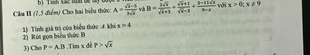 Tinh xắc suất để lay được 2 
Câu II (1,5 điểm) Cho hai biểu thức: A= (sqrt(x)-5)/3sqrt(x)  và B= 2sqrt(x)/sqrt(x)+3 + (sqrt(x)+1)/sqrt(x)-3 + (3-11sqrt(x))/9-x  với x>0; x!= 9
1) Tính giá trị của biểu thức A khi x=4
2) Rút gọn biểu thức B
3) Cho P=A.B.Tìm x đề P>sqrt(x)