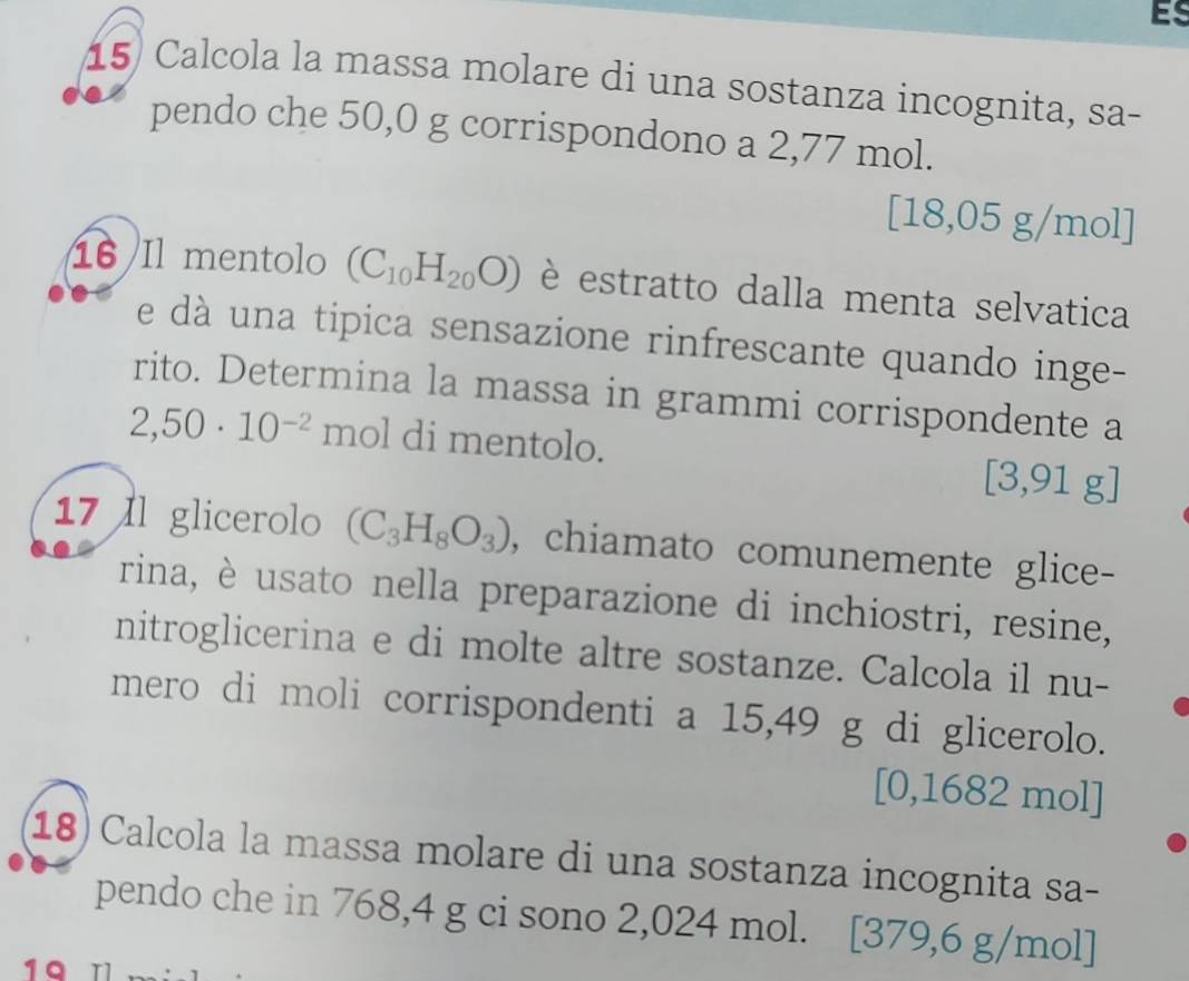 Es 
15) Calcola la massa molare di una sostanza incognita, sa- 
pendo che 50,0 g corrispondono a 2,77 mol.
[18,05 5 g/mol]
16 Il mentolo (C_10H_20O) è estratto dalla menta selvatica 
e dà una tipica sensazione rinfrescante quando inge- 
rito. Determina la massa in grammi corrispondente a
2,50· 10^(-2) mol di mentolo.
[3,91g]
17 Il glicerolo (C_3H_8O_3) , chiamato comunemente glice- 
rina, è usato nella preparazione di inchiostri, resine, 
nitroglicerina e di molte altre sostanze. Calcola il nu- 
mero di moli corrispondenti a 15,49 g di glicerolo.
[0,1682 mol]
18) Calcola la massa molare di una sostanza incognita sa- 
pendo che in 768,4 g ci sono 2,024 mol. [379,6 g/mol]
19 T