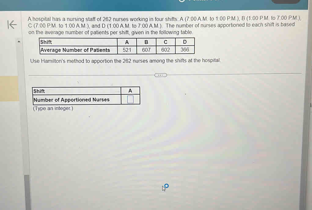 A hospital has a nursing staff of 262 nurses working in four shifts: A (7:00A.M to 1:00PM ), B (1:00P.M to 7:00 (M)
C (7:00P.M. to 1:00 A. M.) and D (1:00A.M. to 7:00 A.M.). The number of nurses apportioned to each shift is based 
on the average number of patients per shift, given in the following table. 
Use Hamilton's method to apportion the 262 nurses among the shifts at the hospital.