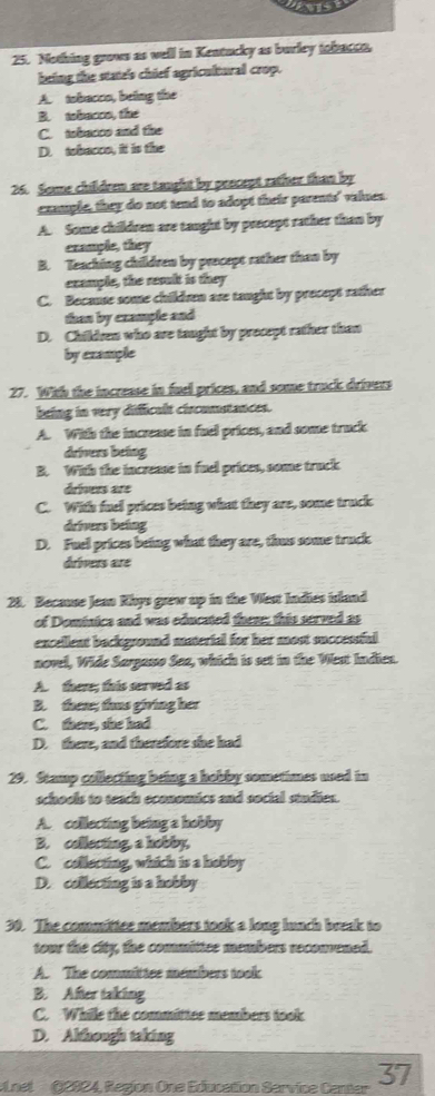 Nothing grows as well in Kentucky as burley tabacea
being the state's chief agricultural crop.
A. tobacco, being the
B. tobacre, the
C. tobacco and the
D. tobacce, it is the
26. Some children are taught by pescept rather than by
cxmple, they do not tend to adopt their parents' values
A. Some children are taught by precept rather than by
example, they
B. Teaching children by precept rather than by
example, the result is they
C. Because some children are taught by precept rather
tan by example and
D. Childen who are taught by precept rather than
by example
27. With the increase in fuel prices, and some truck drivers
being in very difficult circomstances.
A. With the increase in fuel prices, and some truck
drivers being
B. With the increase in fuel prices, some truck
dríners are
C. With fuel prices being what they are, some truck
drivers being
D. Fuel prices being what they are, thus some truck
drívers aré
28. Because Jean Khys grew up in the West Indies island
of Dominice and was educated them; this served as
encellent background material for her most successful 
novel, Wide Sargasso Saa, which is set in the Went Indien.
A. there; this served as
B. there; thas giving her
C. there, she had
D. there, and therefore she had
29. Stamp collecting being a hobby sometimes used in
schools to teach economics and social studien.
A. collecting being a hobby
B. collecting, a hobby,
C. collecting, which is a hobby
D. collecting is a hobby
30. The committee members took a long lunch break to
tour the city, the committee members reconvened.
A. The committee members took
B. After taking
C. While the committee members took
D. Although taking
Lnel (2024, Regjon One Education Service Camer 37