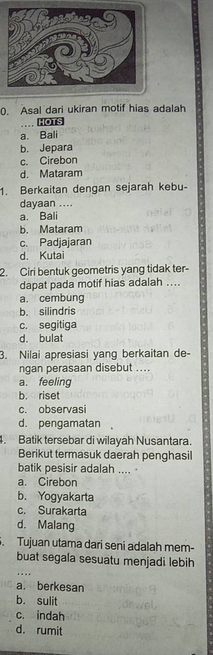 Asal dari ukiran motif hias adalah
HOTS
a. Bali
b. Jepara
c. Cirebon
d. Mataram
1. Berkaitan dengan sejarah kebu-
dayaan ....
a. Bali
b. Mataram
c. Padjajaran
d. Kutai
2. Ciri bentuk geometris yang tidak ter-
dapat pada motif hias adalah …..
a. cembung
b. silindris
c. segitiga
d. bulat
3. Nilai apresiasi yang berkaitan de-
ngan perasaan disebut ....
a. feeling
b. riset
c. observasi
d. pengamatan
4. Batik tersebar di wilayah Nusantara.
Berikut termasuk daerah penghasil
batik pesisir adalah ....
a. Cirebon
b. Yogyakarta
c. Surakarta
d. Malang
. Tujuan utama dari seni adalah mem-
buat segala sesuatu menjadi lebih
...
a. berkesan
b. sulit
c. indah
d. rumit