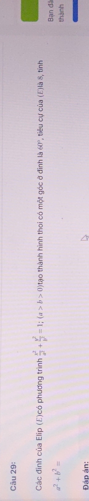 Các đỉnh của Elip (E)có phương trình  x^2/a^2 + y^2/b^2 =1; (a>b>0) tạo thành hình thoi có một góc ở đinh là 60° , tiêu cự của (E)là 8, tính 
Bạn đã
a^2+b^2= thành 
Đáp án: