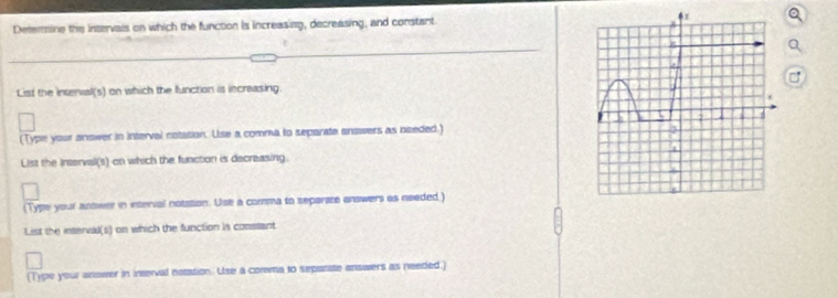 Detersine the intervais on which the function is increasing, decreasing, and constant. 
List the intenual(s) on which the function is increasing 
(Type your answer in interval notation. Use a comma to separate answers as needed.) 
List the Interval(s) on which the function is decreasing. 
(Type your answer in interval notstion. Use a comma to separate answers as needed.) 
List the interval(s) on which the function is constant 
(Type your answer in interval notation. Use a corma to separate answers as needed.)