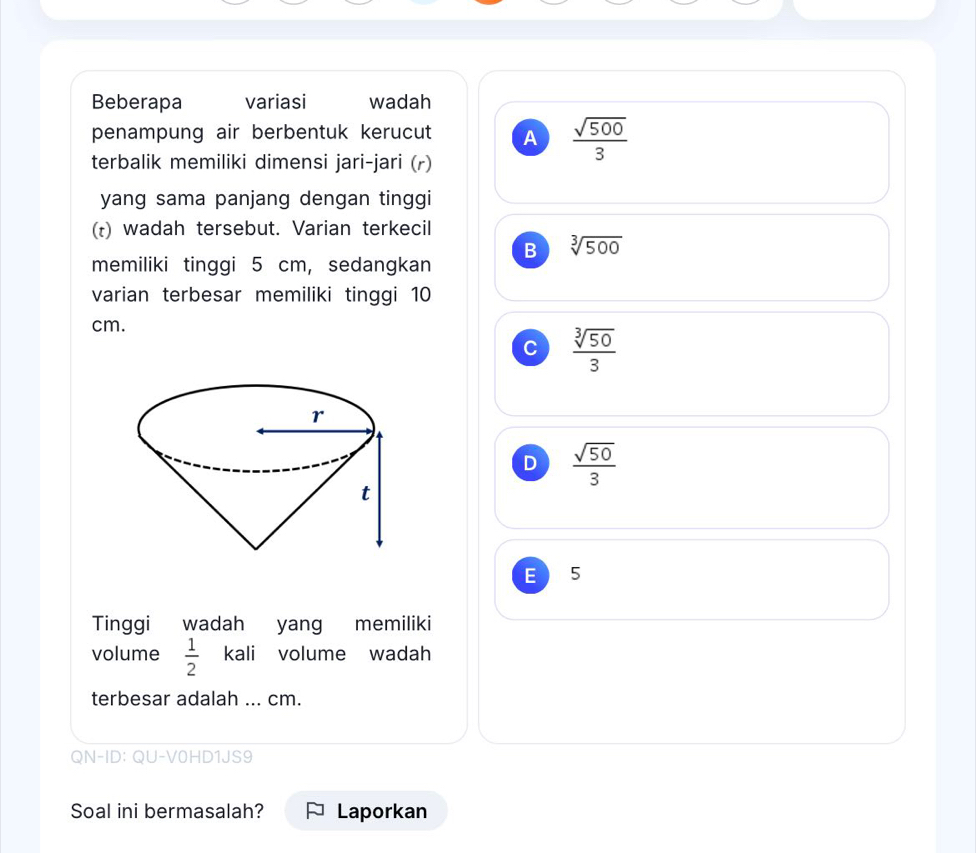 Beberapa variasi wadah
penampung air berbentuk kerucut A  sqrt(500)/3 
terbalik memiliki dimensi jari-jari (r)
yang sama panjang dengan tinggi
(t) wadah tersebut. Varian terkecil
B sqrt[3](500)
memiliki tinggi 5 cm, sedangkan
varian terbesar memiliki tinggi 10
cm.
C  sqrt[3](50)/3 
D  sqrt(50)/3 
E 5
Tinggi wadah yang memiliki
volume  1/2  kali volume wadah
terbesar adalah ... cm.
QN-ID: QU-V0HD1JS9
Soal ini bermasalah? Laporkan