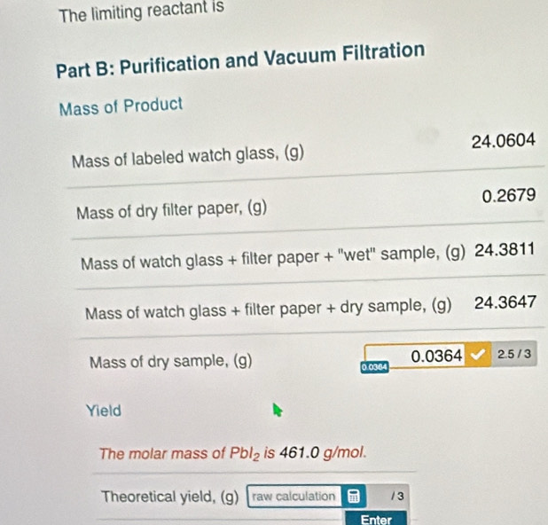 The limiting reactant is 
Part B: Purification and Vacuum Filtration 
Mass of Product 
Mass of labeled watch glass, (g) 24.0604
Mass of dry filter paper, (g) 0.2679
Mass of watch glass + filter paper + "wet" sample, (g) 24.3811
Mass of watch glass + filter paper + dry sample, (g) 24.3647
Mass of dry sample, (g) 0.038 0.0364 2.5 / 3
Yield 
The molar mass of Pbl_2 is 461.0 g/mol. 
Theoretical yield, (g) raw calculation / 3 
Enter