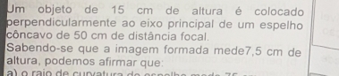 Um objeto de 15 cm de altura é colocado 
perpendicularmente ao eixo principal de um espelho 
côncavo de 50 cm de distância focal. 
Sabendoçse que a imagem formada mede7, 5 cm de 
altura, podemos afirmar que: