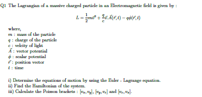 The Lagrangian of a massive charged particle in an Electromagnetic field is given by :
L= 1/2 mv^2+ q/c vector A(vector r,t)-qphi (r',t)
m : mass of the particle where, 
g : charge of the particle 
c : veleity of ligh
overline A : vector potential 
phi : scalar potential
vector r^(- : position vector
t= : time 
i) Determine the equations of motion by using the Euler - Lagrange equation. 
ii) Find the Hamiltonian of the system. 
ii) Calculate the Poisson brackets : [v_x),u_y],[v_y,v_z] and [v_2, v_x].