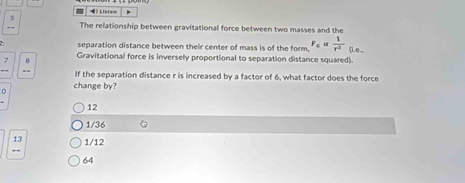 = Listen
5
The relationship between gravitational force between two masses and the
separation distance between their center of mass is of the form, F_Galpha  1/r^2  (i.e.,
Gravitational force is inversely proportional to separation distance squared).
7 8
If the separation distance r is increased by a factor of 6, what factor does the force
0 change by?
12
1/36
13 1/12
--
64