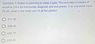 Robyn is planning to make a gate. The cost ratio of planks of
wood is 3:4:5 for horizontal, diagonal, and end planks. If an end plank costs
£8.55, what is the total cost of all the planks?
£51.30
£48.60
£42.75
£45.00