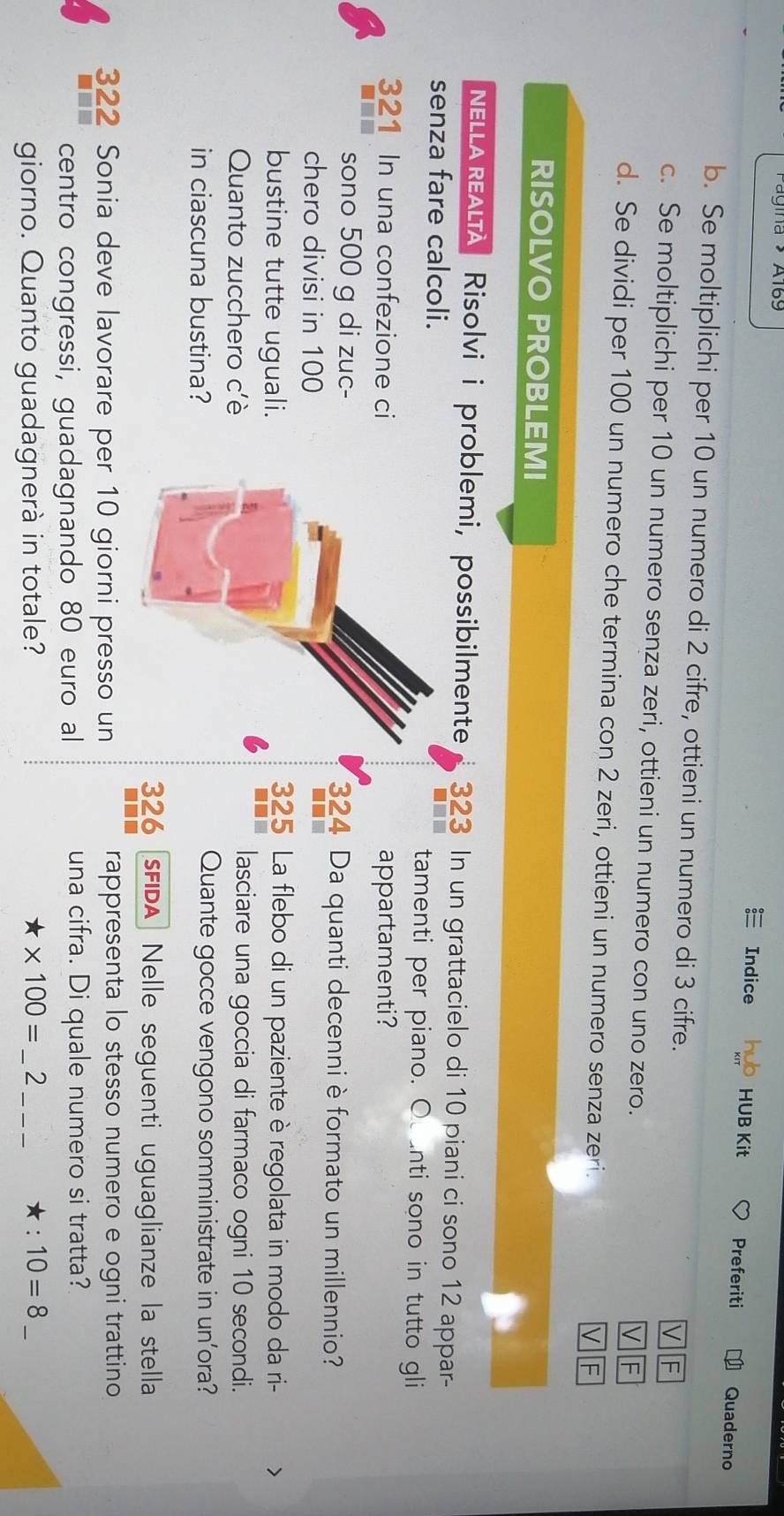 Pagina Al69 Preferiti 
Indice HUB Kit Quaderno 
b. Se moltiplichi per 10 un numero di 2 cifre, ottieni un numero di 3 cifre. 
c. Se moltiplichi per 10 un numero senza zeri, ottieni un numero con uno zero. F 
d. Se dividi per 100 un numero che termina con 2 zeri, ottieni un numero senza zeri. 
RISOLVO PROBLEMI 
NELLA REALTA Risolvić i problemi, possibilmente 323 In un grattacielo di 10 piani ci sono 12 appar- 
senza fare calcoli.tamenti per piano. O anti sono in tutto gli
321 In una confezione ciappartamenti? 
sono 500 g di zuc- 324 Da quanti decenni è formato un millennio? 
chero divisi in 100
bustine tutte uguali.
325 La flebo di un paziente è regolata in modo da ri- 、 
Quanto zucchero c'è 
lasciare una goccia di farmaco ogni 10 secondi. 
in ciascuna bustina?Quante gocce vengono somministrate in un’ora?
326 FIDA Nelle seguenti uguaglianze la stella
322 Sonia deve lavorare per 10 giorni presso un rappresenta lo stesso numero e ogni trattino 
centro congressi, guadagnando 80 euro al una cifra. Di quale numero si tratta? 
giorno. Quanto guadagnerà in totale? * 100= _2_ ★: 10=8 _