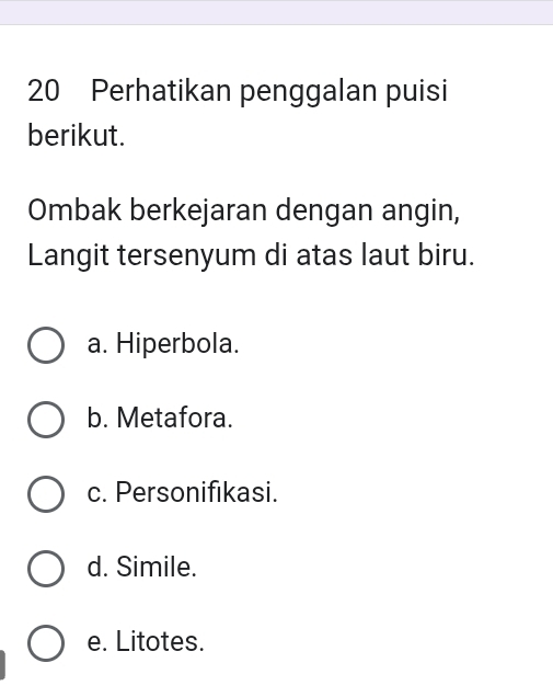 Perhatikan penggalan puisi
berikut.
Ombak berkejaran dengan angin,
Langit tersenyum di atas laut biru.
a. Hiperbola.
b. Metafora.
c. Personifikasi.
d. Simile.
e. Litotes.