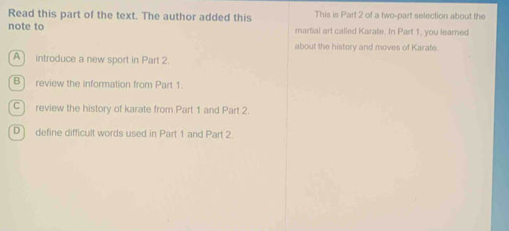 Read this part of the text. The author added this This is Part 2 of a two-part selection about the
note to martial art called Karate. In Part 1, you learned
about the history and moves of Karate.
A introduce a new sport in Part 2.
B] review the information from Part 1.
C) review the history of karate from Part 1 and Part 2.
D define difficult words used in Part 1 and Part 2.